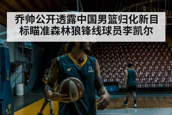 乔帅公开透露中国男篮归化新目标瞄准森林狼锋线球员李凯尔