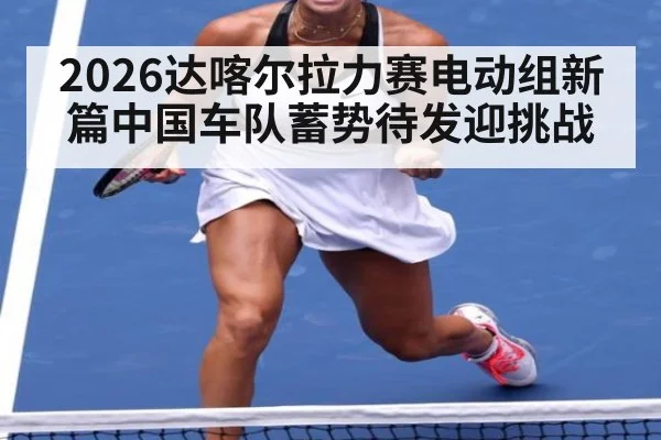 2026达喀尔拉力赛电动组新篇中国车队蓄势待发迎挑战